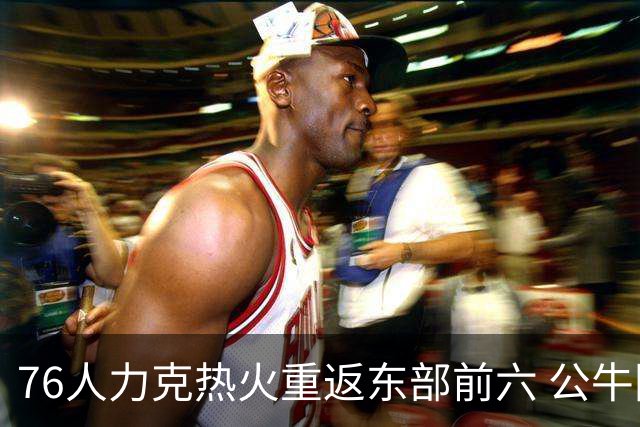 76人力克热火重返东部前六 公牛险胜开拓者